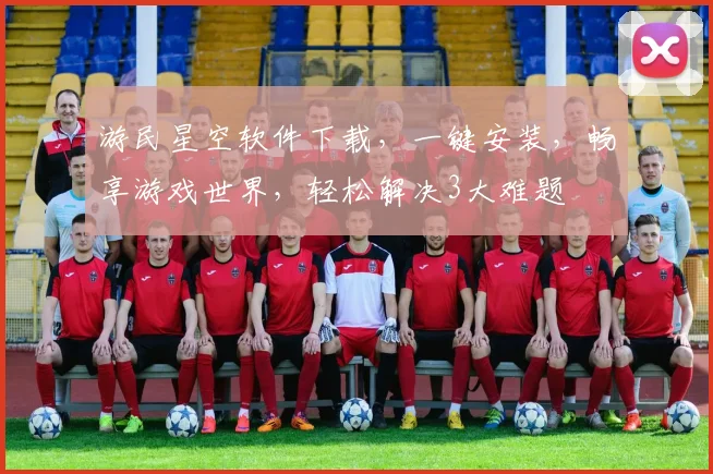游民星空软件下载，一键安装，畅享游戏世界，轻松解决3大难题