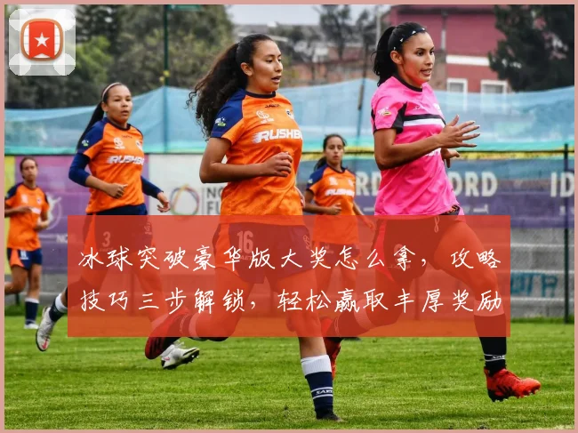 冰球突破豪华版大奖怎么拿，攻略技巧三步解锁，轻松赢取丰厚奖励，不容错过