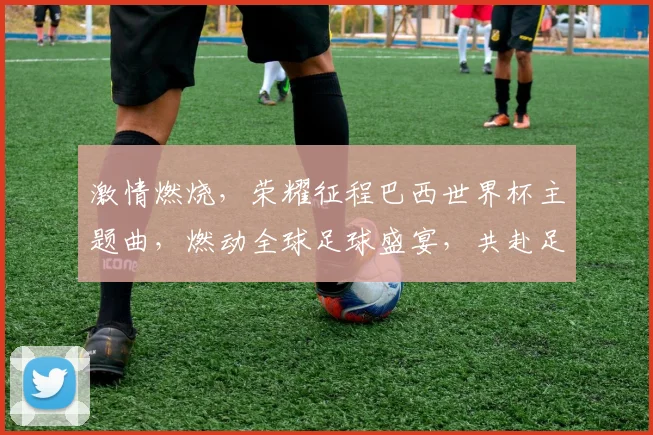 激情燃烧，荣耀征程巴西世界杯主题曲，燃动全球足球盛宴，共赴足球之约