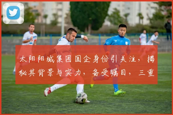 太阳阳城集团国企身份引关注，揭秘其背景与实力，备受瞩目，三重亮点不容错过