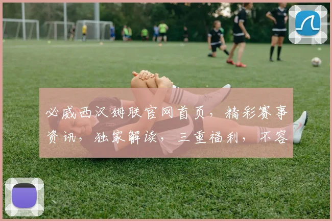 必威西汉姆联官网首页，精彩赛事资讯，独家解读，三重福利，不容错过
