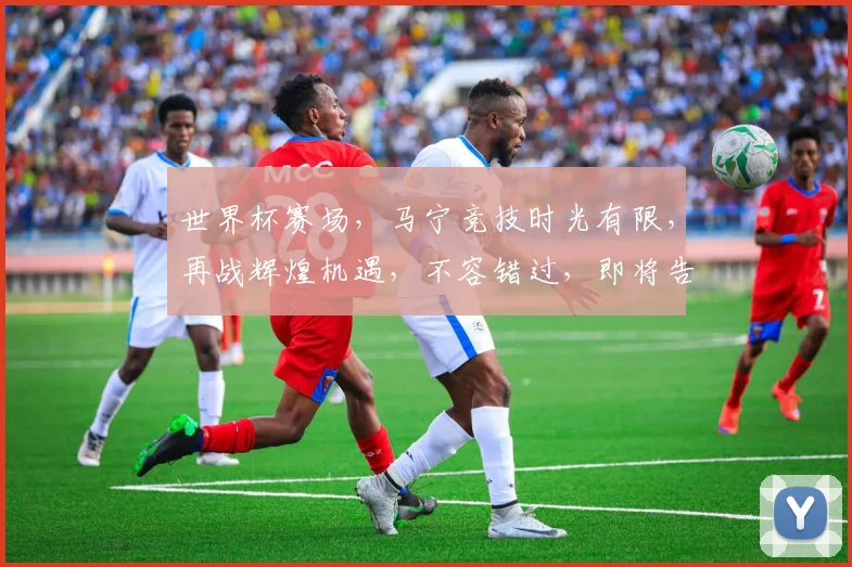世界杯赛场，马宁竞技时光有限，再战辉煌机遇，不容错过，即将告别。