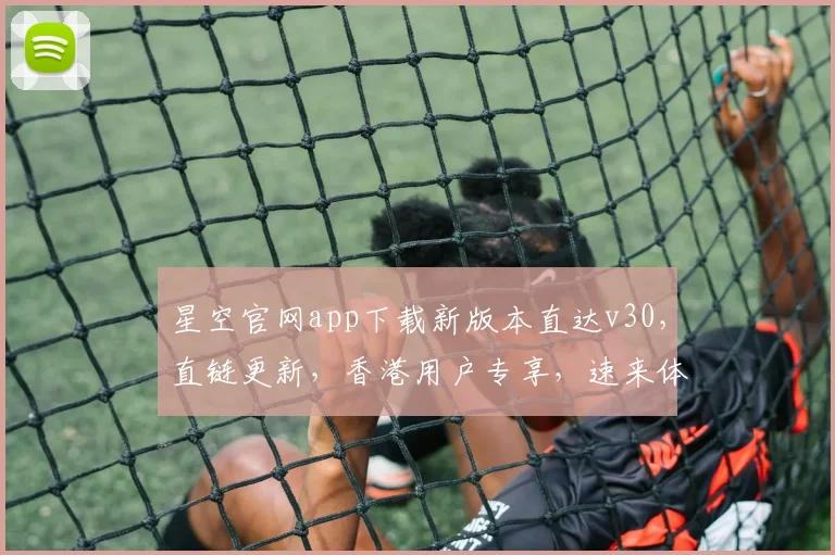 星空官网app下载新版本直达v30，直链更新，香港用户专享，速来体验