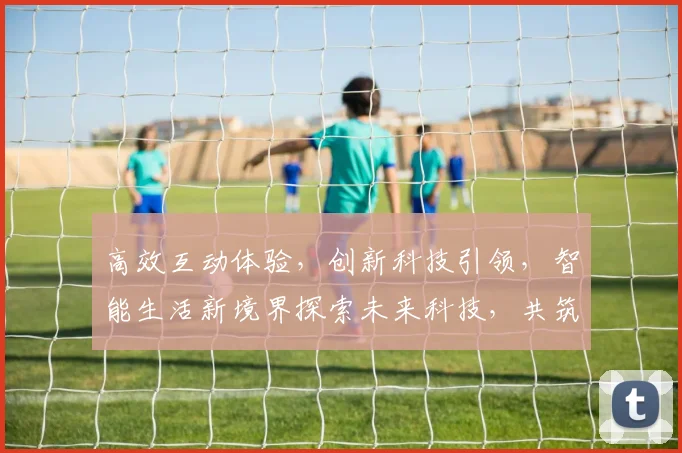 高效互动体验，创新科技引领，智能生活新境界探索未来科技，共筑美好未来