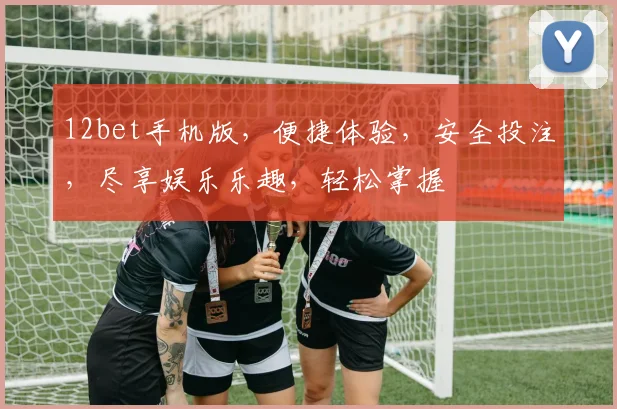 12bet手机版，便捷体验，安全投注，尽享娱乐乐趣，轻松掌握
