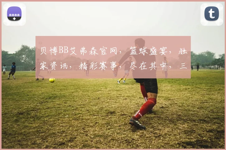 贝博BB艾弗森官网，篮球盛宴，独家资讯，精彩赛事，尽在其中，三重惊喜，不容错过
