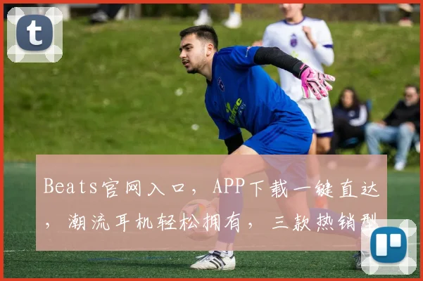 Beats官网入口，APP下载一键直达，潮流耳机轻松拥有，三款热销型号，任你挑选，