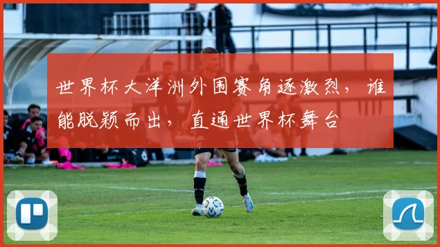 世界杯大洋洲外围赛角逐激烈，谁能脱颖而出，直通世界杯舞台